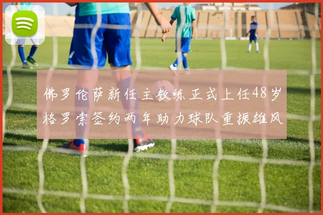 佛罗伦萨新任主教练正式上任48岁格罗索签约两年助力球队重振雄风