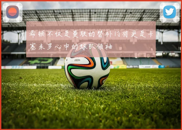 希顿不仅是曼联的替补门将更是卡塞米罗心中的球队领袖
