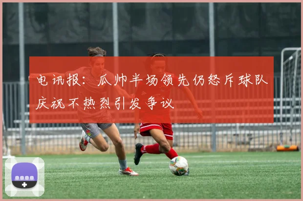 电讯报：瓜帅半场领先仍怒斥球队庆祝不热烈引发争议
