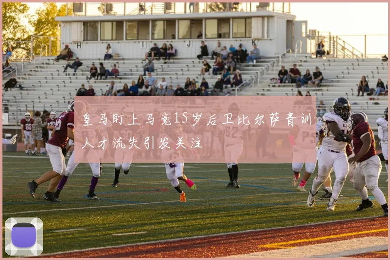 皇马盯上马竞15岁后卫比尔萨青训人才流失引发关注