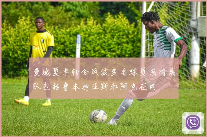 曼城夏季转会风波多名球员或将离队包括鲁本迪亚斯和阿克在内