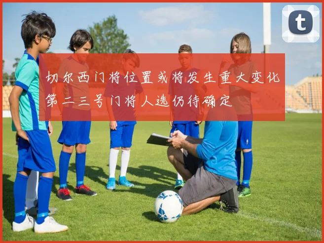 切尔西门将位置或将发生重大变化第二三号门将人选仍待确定
