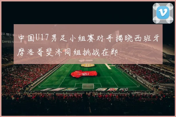 中国U17男足小组赛对手揭晓西班牙摩洛哥斐济同组挑战在即