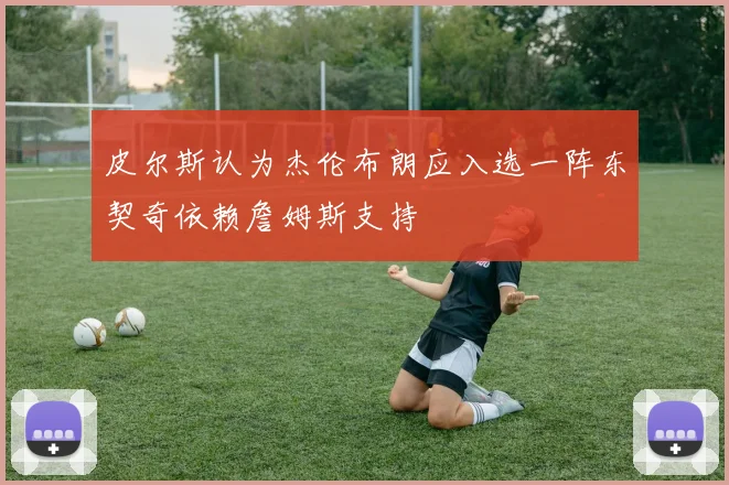 皮尔斯认为杰伦布朗应入选一阵东契奇依赖詹姆斯支持